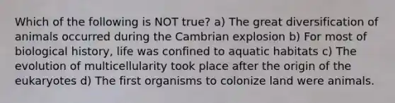 Which of the following is NOT true? a) The great diversification of animals occurred during the Cambrian explosion b) For most of biological history, life was confined to aquatic habitats c) The evolution of multicellularity took place after the origin of the eukaryotes d) The first organisms to colonize land were animals.