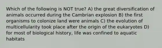 Which of the following is NOT true? A) the great diversification of animals occurred during the Cambrian explosion B) the first organisms to colonize land were animals C) the evolution of multicellularity took place after the origin of the eukaryotes D) for most of biological history, life was confined to aquatic habitats