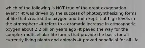 which of the following is NOT true of the great oxygenation event? -It was driven by the success of photosynthesizing forms of life that created the oxygen and then kept it at high levels in the atmosphere -It refers to a dramatic increase in atmospheric oxygen about 2.2 billion years ago -It paved the way for the complex multicellular life forms that provide the basis for all currently living plants and animals -It proved beneficial for all life