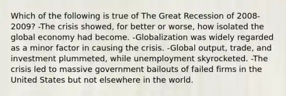 Which of the following is true of The Great Recession of 2008-2009? -The crisis showed, for better or worse, how isolated the global economy had become. -Globalization was widely regarded as a minor factor in causing the crisis. -Global output, trade, and investment plummeted, while unemployment skyrocketed. -The crisis led to massive government bailouts of failed firms in the United States but not elsewhere in the world.