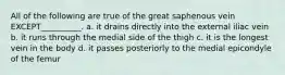 All of the following are true of the great saphenous vein EXCEPT__________. a. it drains directly into the external iliac vein b. it runs through the medial side of the thigh c. it is the longest vein in the body d. it passes posteriorly to the medial epicondyle of the femur