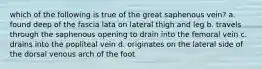 which of the following is true of the great saphenous vein? a. found deep of the fascia lata on lateral thigh and leg b. travels through the saphenous opening to drain into the femoral vein c. drains into the popliteal vein d. originates on the lateral side of the dorsal venous arch of the foot