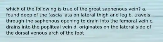 which of the following is true of the great saphenous vein? a. found deep of the fascia lata on lateral thigh and leg b. travels through the saphenous opening to drain into the femoral vein c. drains into the popliteal vein d. originates on the lateral side of the dorsal venous arch of the foot