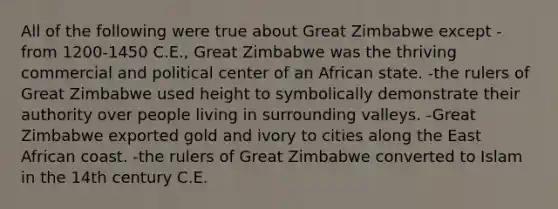 All of the following were true about Great Zimbabwe except -from 1200-1450 C.E., Great Zimbabwe was the thriving commercial and political center of an African state. -the rulers of Great Zimbabwe used height to symbolically demonstrate their authority over people living in surrounding valleys. -Great Zimbabwe exported gold and ivory to cities along the East African coast. -the rulers of Great Zimbabwe converted to Islam in the 14th century C.E.