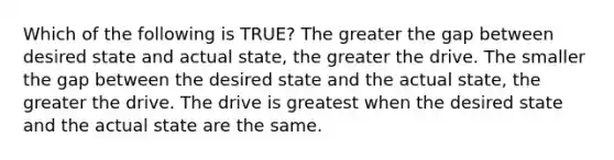 Which of the following is TRUE? The greater the gap between desired state and actual state, the greater the drive. The smaller the gap between the desired state and the actual state, the greater the drive. The drive is greatest when the desired state and the actual state are the same.