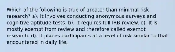 Which of the following is true of greater than minimal risk research? a). It involves conducting anonymous surveys and cognitive aptitude tests. b). It requires full IRB review. c). It is mostly exempt from review and therefore called exempt research. d). It places participants at a level of risk similar to that encountered in daily life.