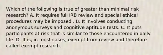 Which of the following is true of greater than minimal risk research? A. It requires full IRB review and special ethical procedures may be imposed . B. It involves conducting anonymous surveys and cognitive aptitude tests. C. It puts participants at risk that is similar to those encountered in daily life. D. It is, in most cases, exempt from review and therefore called exempt research.