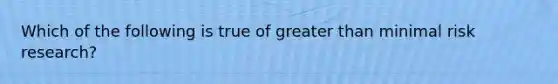 Which of the following is true of greater than minimal risk research?