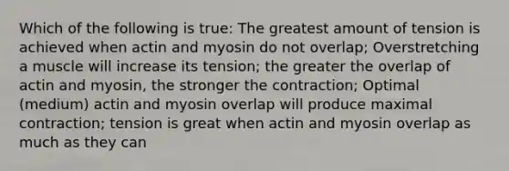 Which of the following is true: The greatest amount of tension is achieved when actin and myosin do not overlap; Overstretching a muscle will increase its tension; the greater the overlap of actin and myosin, the stronger the contraction; Optimal (medium) actin and myosin overlap will produce maximal contraction; tension is great when actin and myosin overlap as much as they can