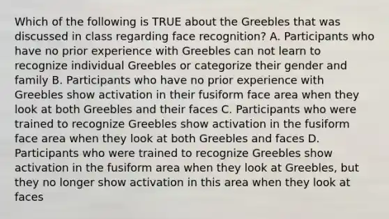 Which of the following is TRUE about the Greebles that was discussed in class regarding face recognition? A. Participants who have no prior experience with Greebles can not learn to recognize individual Greebles or categorize their gender and family B. Participants who have no prior experience with Greebles show activation in their fusiform face area when they look at both Greebles and their faces C. Participants who were trained to recognize Greebles show activation in the fusiform face area when they look at both Greebles and faces D. Participants who were trained to recognize Greebles show activation in the fusiform area when they look at Greebles, but they no longer show activation in this area when they look at faces