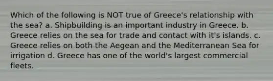 Which of the following is NOT true of Greece's relationship with the sea? a. Shipbuilding is an important industry in Greece. b. Greece relies on the sea for trade and contact with it's islands. c. Greece relies on both the Aegean and the Mediterranean Sea for irrigation d. Greece has one of the world's largest commercial fleets.