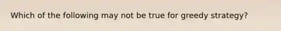 Which of the following may not be true for greedy strategy?