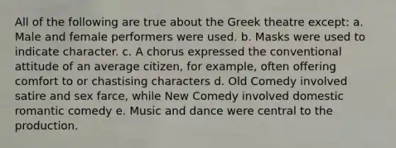 All of the following are true about the Greek theatre except: a. Male and female performers were used. b. Masks were used to indicate character. c. A chorus expressed the conventional attitude of an average citizen, for example, often offering comfort to or chastising characters d. Old Comedy involved satire and sex farce, while New Comedy involved domestic romantic comedy e. Music and dance were central to the production.