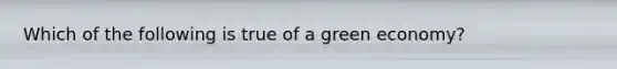 Which of the following is true of a green economy?