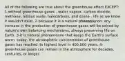 All of the following are true about the greenhouse effect EXCEPT: 1-without greenhouse gases - water vapour, carbon dioxide, methane, nitrous oxide, halocarbons, and ozone - life as we know it wouldn't exist. 2-because it is a natural phenomenon, any increase in the production of greenhouse gases will be solved by nature's own balancing mechanisms, always preserving life on Earth. 3-it is natural phenomenon that keeps the Earth's surface warm. today, the atmospheric concentration of greenhouse gases has reached its highest level in 400,000 years. 4-greenhouse gases can remain in the atmosphere for decades, centuries, or longer.