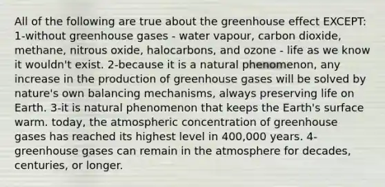 All of the following are true about the greenhouse effect EXCEPT: 1-without greenhouse gases - water vapour, carbon dioxide, methane, nitrous oxide, halocarbons, and ozone - life as we know it wouldn't exist. 2-because it is a natural phenomenon, any increase in the production of greenhouse gases will be solved by nature's own balancing mechanisms, always preserving life on Earth. 3-it is natural phenomenon that keeps the Earth's surface warm. today, the atmospheric concentration of greenhouse gases has reached its highest level in 400,000 years. 4-greenhouse gases can remain in the atmosphere for decades, centuries, or longer.