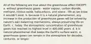 All of the following are true about the greenhouse effect EXCEPT: a. without greenhouse gases - water vapour, carbon dioxide, methane, nitrous oxide, halocarbons, and ozone - life as we know it wouldn't exist. b. because it is a natural phenomenon, any increase in the production of greenhouse gases will be solved by nature's own balancing mechanisms, always preserving life on Earth. c. today, the atmospheric concentration of greenhouse gases has reached its highest level in 400,000 years. d. it is natural phenomenon that keeps the Earth's surface warm. e. greenhouse gases can remain in the atmosphere for decades, centuries, or longer.