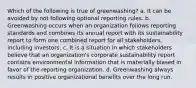 Which of the following is true of greenwashing? a. It can be avoided by not following optional reporting rules. b. Greenwashing occurs when an organization follows reporting standards and combines its annual report with its sustainability report to form one combined report for all stakeholders, including investors. c. It is a situation in which stakeholders believe that an organization's corporate sustainability report contains environmental information that is materially biased in favor of the reporting organization. d. Greenwashing always results in positive organizational benefits over the long run.