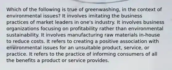 Which of the following is true of greenwashing, in the context of environmental issues? It involves imitating the business practices of market leaders in one's industry. It involves business organizations focusing on profitability rather than environmental sustainability. It involves manufacturing raw materials in-house to reduce costs. It refers to creating a positive association with environmental issues for an unsuitable product, service, or practice. It refers to the practice of informing consumers of all the benefits a product or service provides.