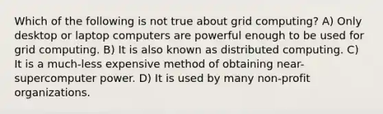 Which of the following is not true about grid computing? A) Only desktop or laptop computers are powerful enough to be used for grid computing. B) It is also known as distributed computing. C) It is a much-less expensive method of obtaining near-supercomputer power. D) It is used by many non-profit organizations.