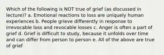 Which of the following is NOT true of grief (as discussed in lecture)? a. Emotional reactions to loss are uniquely human experiences b. People grieve differently in response to irrevocable loss and revocable losses c. Anger is often a part of grief d. Grief is difficult to study, because it unfolds over time and can differ from person to person e. All of the above are true of grief