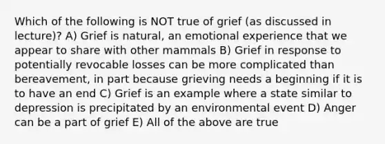 Which of the following is NOT true of grief (as discussed in lecture)? A) Grief is natural, an emotional experience that we appear to share with other mammals B) Grief in response to potentially revocable losses can be more complicated than bereavement, in part because grieving needs a beginning if it is to have an end C) Grief is an example where a state similar to depression is precipitated by an environmental event D) Anger can be a part of grief E) All of the above are true