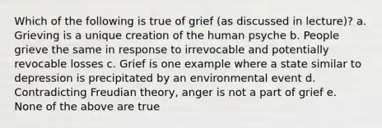 Which of the following is true of grief (as discussed in lecture)? a. Grieving is a unique creation of the human psyche b. People grieve the same in response to irrevocable and potentially revocable losses c. Grief is one example where a state similar to depression is precipitated by an environmental event d. Contradicting Freudian theory, anger is not a part of grief e. None of the above are true