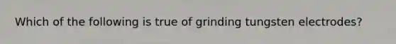 Which of the following is true of grinding tungsten electrodes?