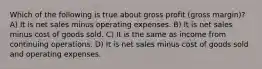 Which of the following is true about gross profit (gross margin)? A) It is net sales minus operating expenses. B) It is net sales minus cost of goods sold. C) It is the same as income from continuing operations. D) It is net sales minus cost of goods sold and operating expenses.