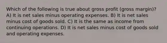 Which of the following is true about <a href='https://www.questionai.com/knowledge/klIB6Lsdwh-gross-profit' class='anchor-knowledge'>gross profit</a> (gross margin)? A) It is <a href='https://www.questionai.com/knowledge/ksNDOTmr42-net-sales' class='anchor-knowledge'>net sales</a> minus operating expenses. B) It is net sales minus cost of goods sold. C) It is the same as income from continuing operations. D) It is net sales minus cost of goods sold and operating expenses.