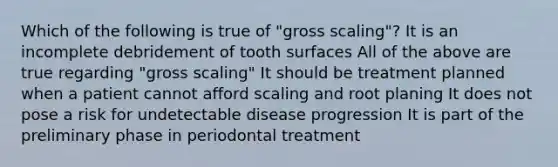 Which of the following is true of "gross scaling"? It is an incomplete debridement of tooth surfaces All of the above are true regarding "gross scaling" It should be treatment planned when a patient cannot afford scaling and root planing It does not pose a risk for undetectable disease progression It is part of the preliminary phase in periodontal treatment