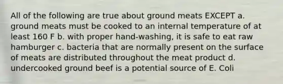 All of the following are true about ground meats EXCEPT a. ground meats must be cooked to an internal temperature of at least 160 F b. with proper hand-washing, it is safe to eat raw hamburger c. bacteria that are normally present on the surface of meats are distributed throughout the meat product d. undercooked ground beef is a potential source of E. Coli