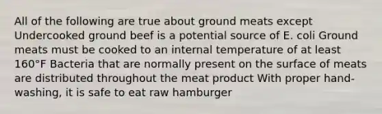 All of the following are true about ground meats except Undercooked ground beef is a potential source of E. coli Ground meats must be cooked to an internal temperature of at least 160°F Bacteria that are normally present on the surface of meats are distributed throughout the meat product With proper hand-washing, it is safe to eat raw hamburger