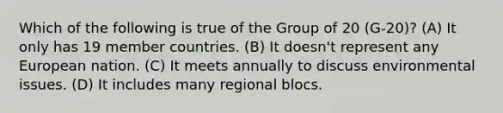 Which of the following is true of the Group of 20 (G-20)? (A) It only has 19 member countries. (B) It doesn't represent any European nation. (C) It meets annually to discuss environmental issues. (D) It includes many regional blocs.