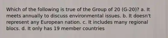 Which of the following is true of the Group of 20 (G-20)? a. It meets annually to discuss environmental issues. b. It doesn't represent any European nation. c. It includes many regional blocs. d. It only has 19 member countries