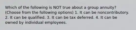 Which of the following is NOT true about a group annuity? (Choose from the following options) 1. It can be noncontributory. 2. It can be qualified. 3. It can be tax deferred. 4. It can be owned by individual employees.