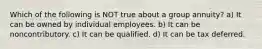 Which of the following is NOT true about a group annuity? a) It can be owned by individual employees. b) It can be noncontributory. c) It can be qualified. d) It can be tax deferred.