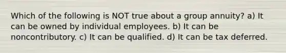 Which of the following is NOT true about a group annuity? a) It can be owned by individual employees. b) It can be noncontributory. c) It can be qualified. d) It can be tax deferred.