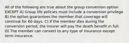 All of the following are true about the group conversion option EXCEPT A) Group life policies must include a conversion privilege B) the option guarantees the member that coverage will continue for 60 days. C) If the member dies during the conversion period, the insurer will pay the death benefit in full. D) The member can convert to any type of insurance except term insurance.