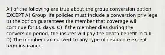 All of the following are true about the group conversion option EXCEPT A) Group life policies must include a conversion privilege B) the option guarantees the member that coverage will continue for 60 days. C) If the member dies during the conversion period, the insurer will pay the death benefit in full. D) The member can convert to any type of insurance except term insurance.