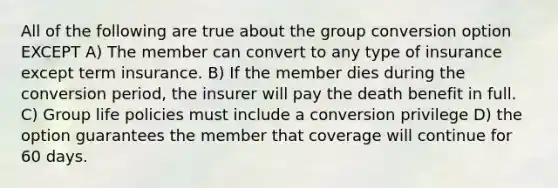 All of the following are true about the group conversion option EXCEPT A) The member can convert to any type of insurance except term insurance. B) If the member dies during the conversion period, the insurer will pay the death benefit in full. C) Group life policies must include a conversion privilege D) the option guarantees the member that coverage will continue for 60 days.