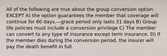 All of the following are true about the group conversion option EXCEPT A) the option guarantees the member that coverage will continue for 60 days.—grace period only lasts 31 days B) Group life policies must include a conversion privilege C) The member can convert to any type of insurance except term insurance. D) If the member dies during the conversion period, the insurer will pay the death benefit in full.