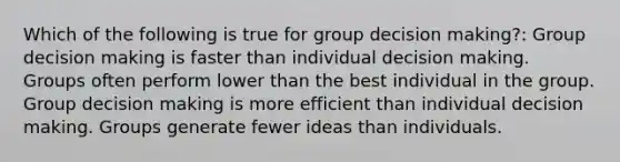 Which of the following is true for group decision making?: Group decision making is faster than individual decision making. Groups often perform lower than the best individual in the group. Group decision making is more efficient than individual decision making. Groups generate fewer ideas than individuals.