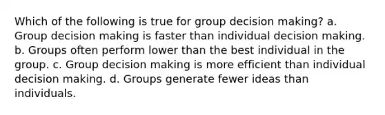 Which of the following is true for group decision making? a. Group decision making is faster than individual decision making. b. Groups often perform lower than the best individual in the group. c. Group decision making is more efficient than individual decision making. d. Groups generate fewer ideas than individuals.