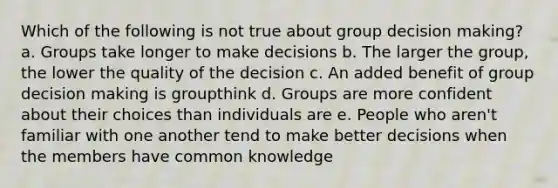 Which of the following is not true about group decision making? a. Groups take longer to make decisions b. The larger the group, the lower the quality of the decision c. An added benefit of group decision making is groupthink d. Groups are more confident about their choices than individuals are e. People who aren't familiar with one another tend to make better decisions when the members have common knowledge