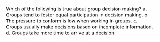 Which of the following is true about group decision making? a. Groups tend to foster equal participation in decision making. b. The pressure to conform is low when working in groups. c. Groups usually make decisions based on incomplete information. d. Groups take more time to arrive at a decision.