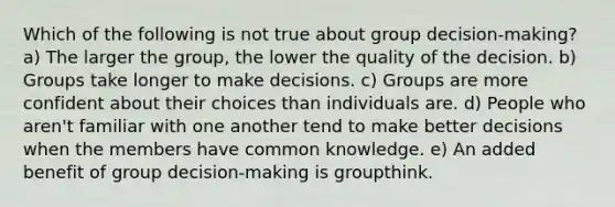 Which of the following is not true about group decision-making? a) The larger the group, the lower the quality of the decision. b) Groups take longer to make decisions. c) Groups are more confident about their choices than individuals are. d) People who aren't familiar with one another tend to make better decisions when the members have common knowledge. e) An added benefit of group decision-making is groupthink.