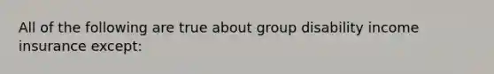 All of the following are true about group disability income insurance except: