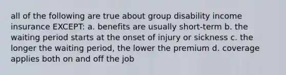 all of the following are true about group disability income insurance EXCEPT: a. benefits are usually short-term b. the waiting period starts at the onset of injury or sickness c. the longer the waiting period, the lower the premium d. coverage applies both on and off the job