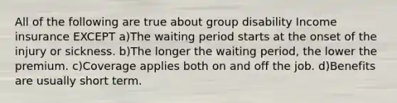 All of the following are true about group disability Income insurance EXCEPT a)The waiting period starts at the onset of the injury or sickness. b)The longer the waiting period, the lower the premium. c)Coverage applies both on and off the job. d)Benefits are usually short term.